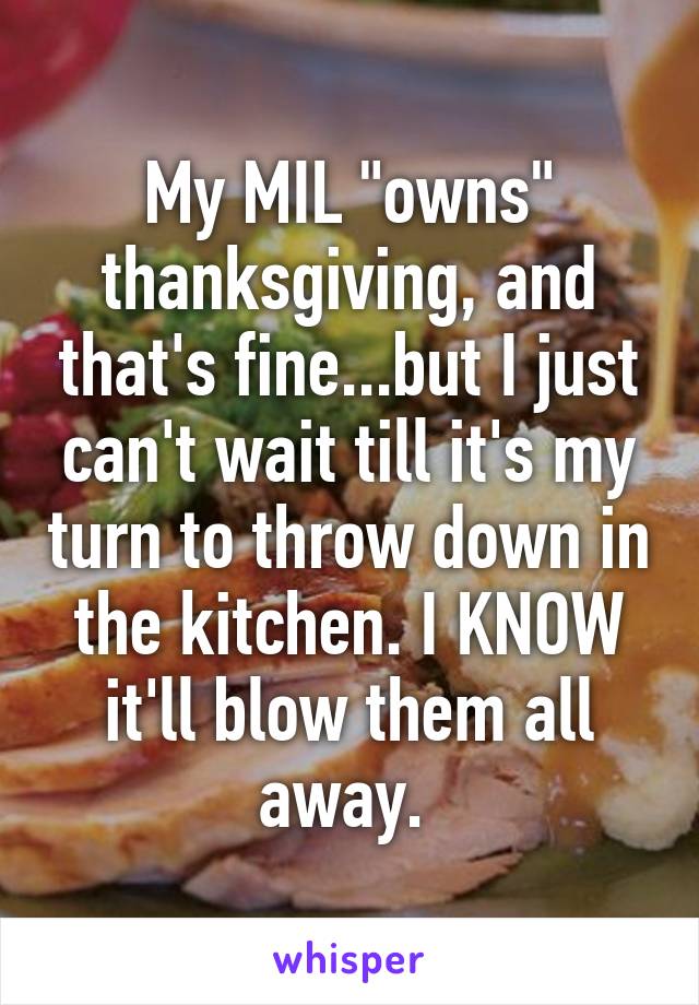 My MIL "owns" thanksgiving, and that's fine...but I just can't wait till it's my turn to throw down in the kitchen. I KNOW it'll blow them all away. 