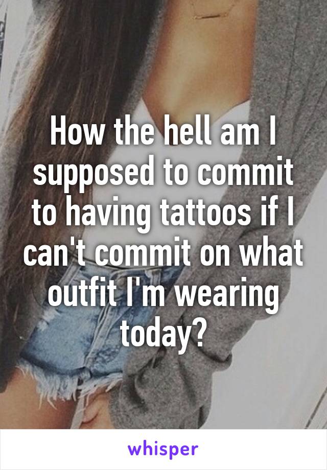 How the hell am I supposed to commit to having tattoos if I can't commit on what outfit I'm wearing today?