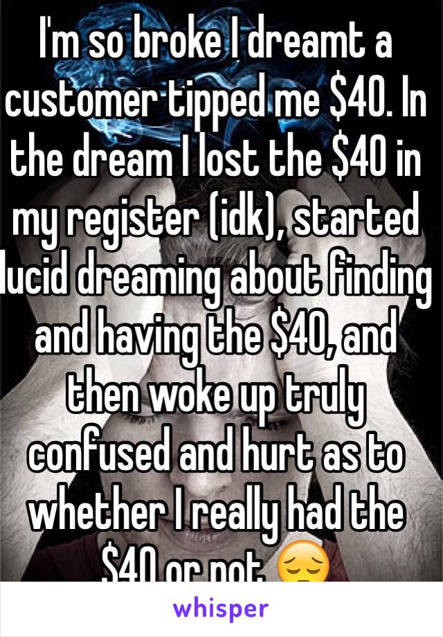 I'm so broke I dreamt a customer tipped me $40. In the dream I lost the $40 in my register (idk), started lucid dreaming about finding and having the $40, and then woke up truly confused and hurt as to whether I really had the $40 or not 😔