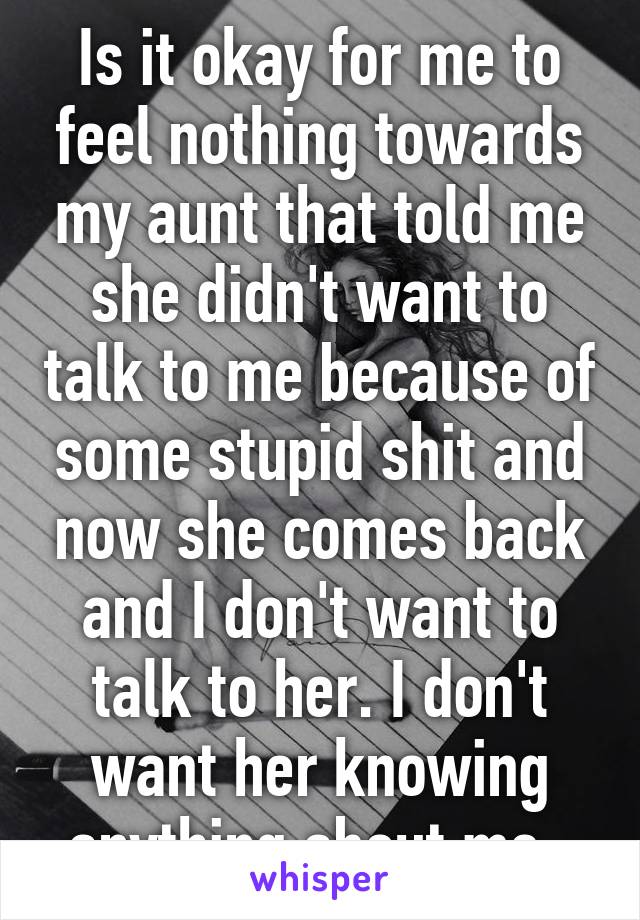 Is it okay for me to feel nothing towards my aunt that told me she didn't want to talk to me because of some stupid shit and now she comes back and I don't want to talk to her. I don't want her knowing anything about me. 