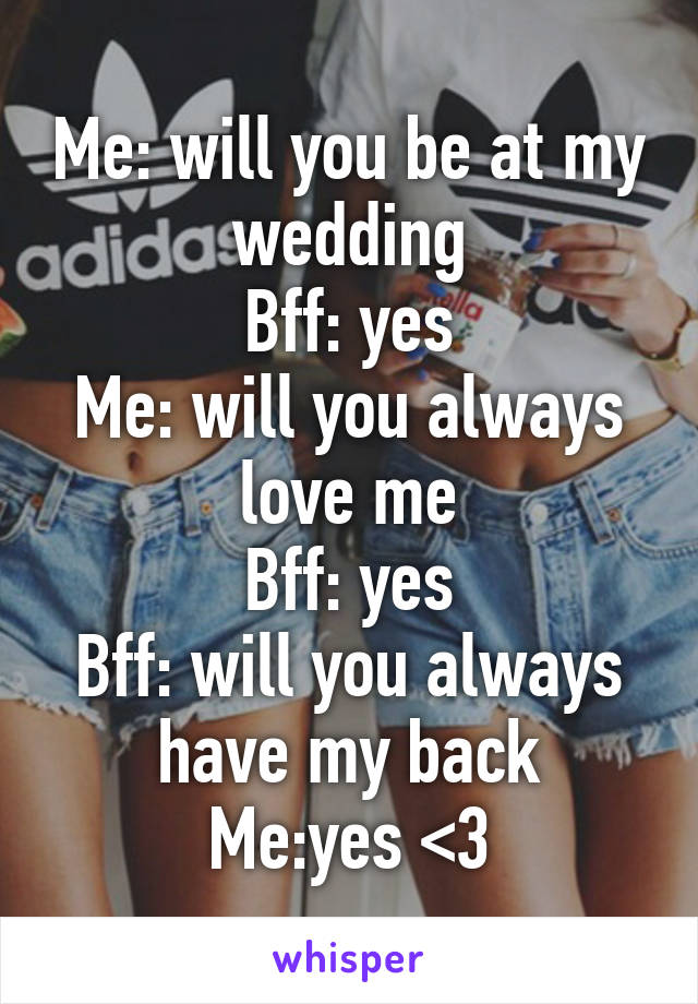 Me: will you be at my wedding
Bff: yes
Me: will you always love me
Bff: yes
Bff: will you always have my back
Me:yes <3