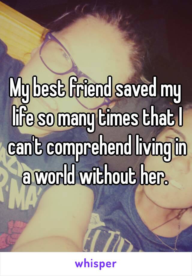 My best friend saved my life so many times that I can't comprehend living in a world without her. 