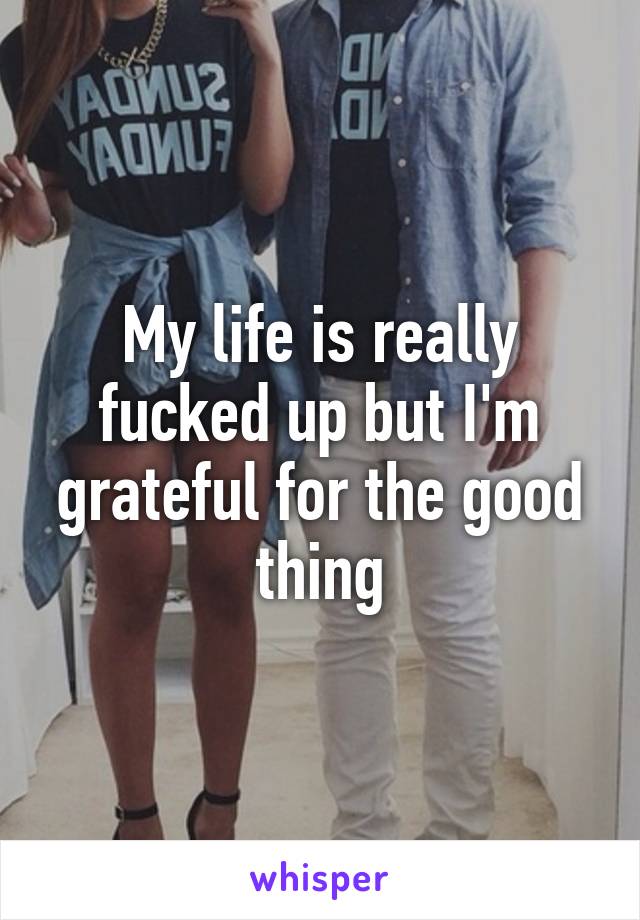 My life is really fucked up but I'm grateful for the good thing