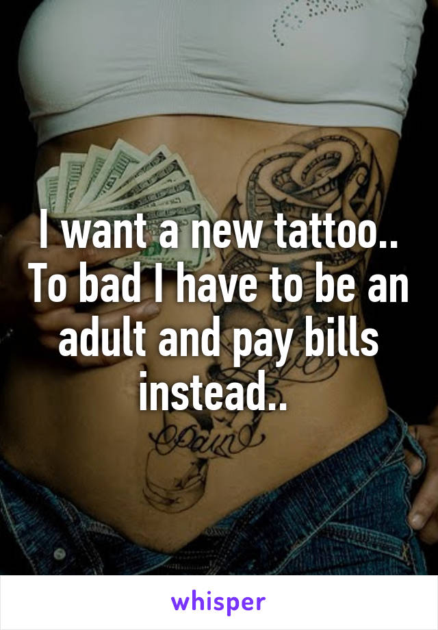 I want a new tattoo.. To bad I have to be an adult and pay bills instead.. 