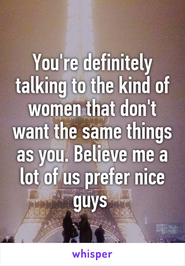 You're definitely talking to the kind of women that don't want the same things as you. Believe me a lot of us prefer nice guys 