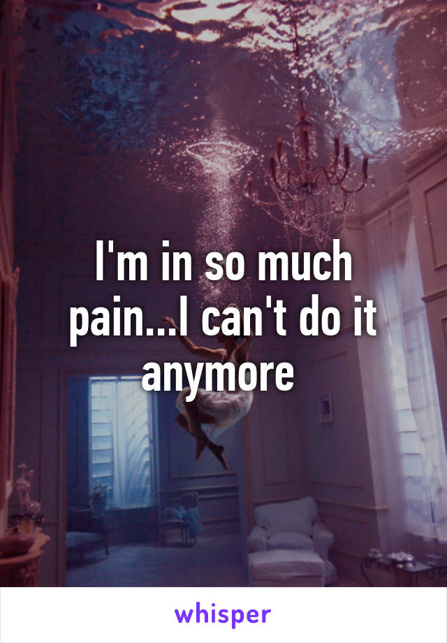 I'm in so much pain...I can't do it anymore 