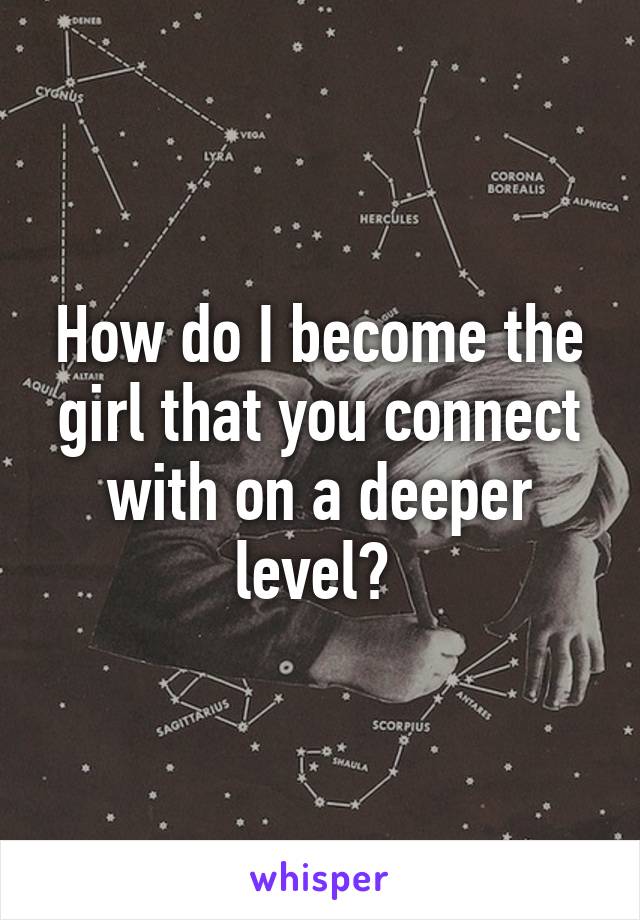 How do I become the girl that you connect with on a deeper level? 