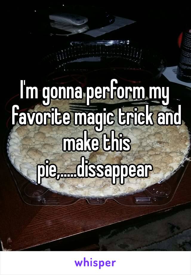 I'm gonna perform my favorite magic trick and make this pie,.....dissappear 