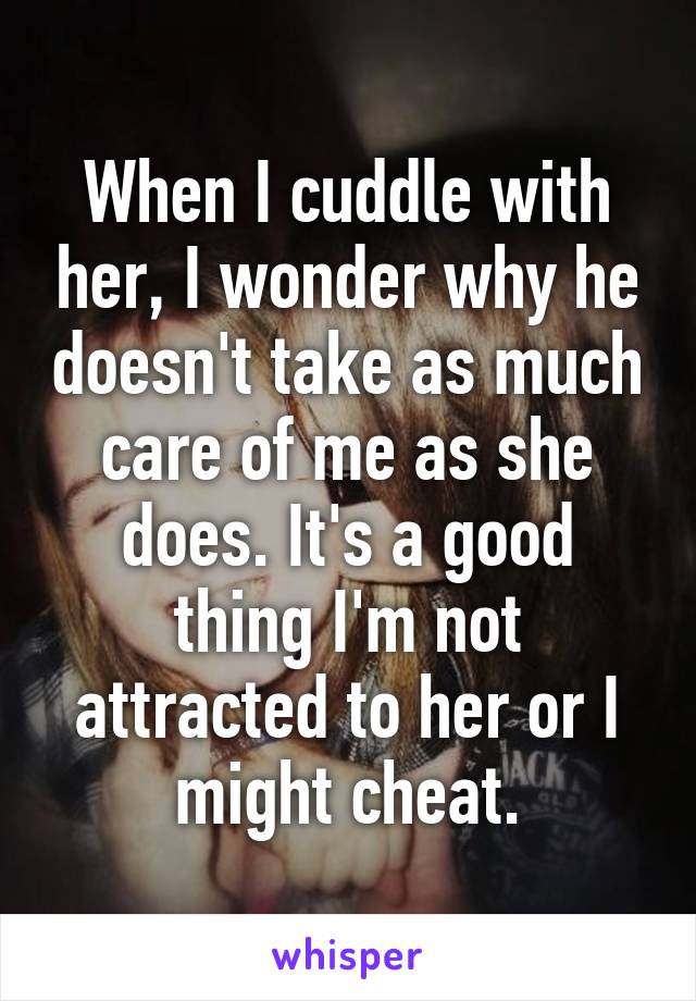 When I cuddle with her, I wonder why he doesn't take as much care of me as she does. It's a good thing I'm not attracted to her or I might cheat.