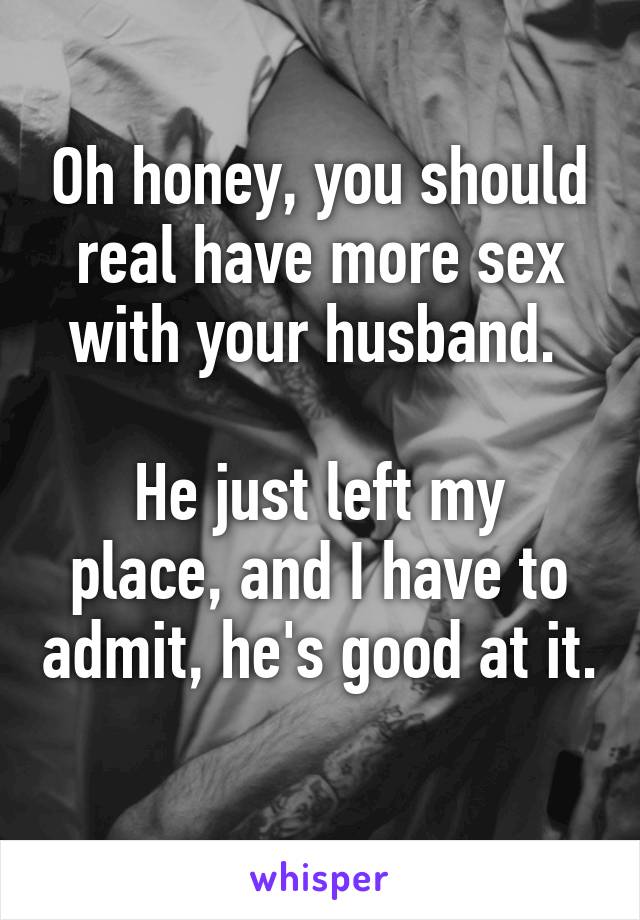 Oh honey, you should real have more sex with your husband. 

He just left my place, and I have to admit, he's good at it. 