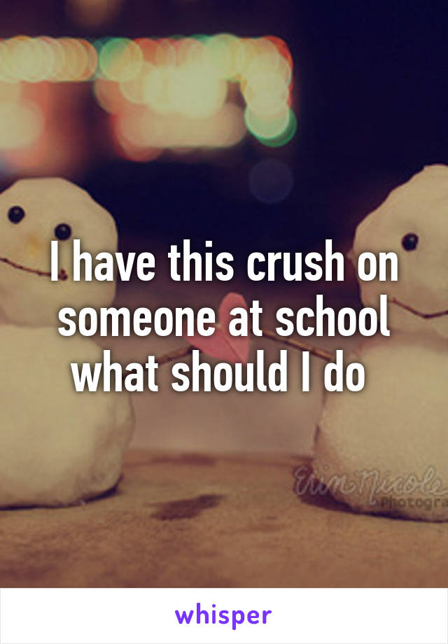 I have this crush on someone at school what should I do 