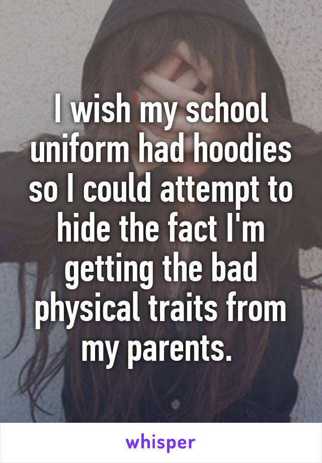 I wish my school uniform had hoodies so I could attempt to hide the fact I'm getting the bad physical traits from my parents. 