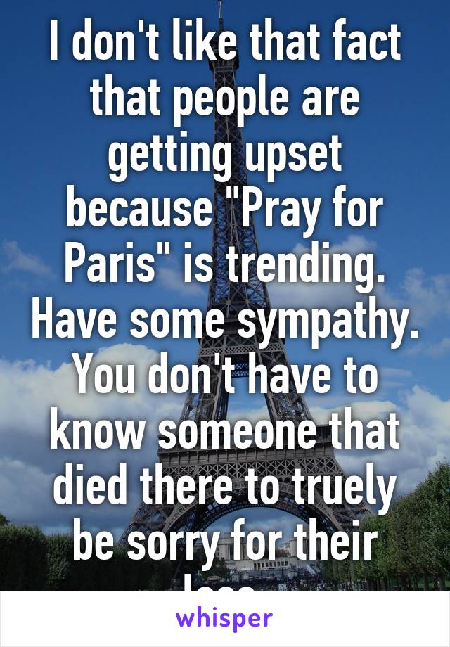 I don't like that fact that people are getting upset because "Pray for Paris" is trending. Have some sympathy. You don't have to know someone that died there to truely be sorry for their loss.