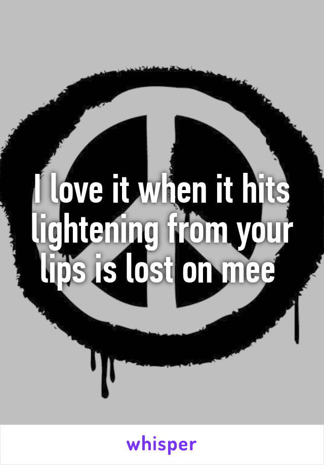 I love it when it hits lightening from your lips is lost on mee 