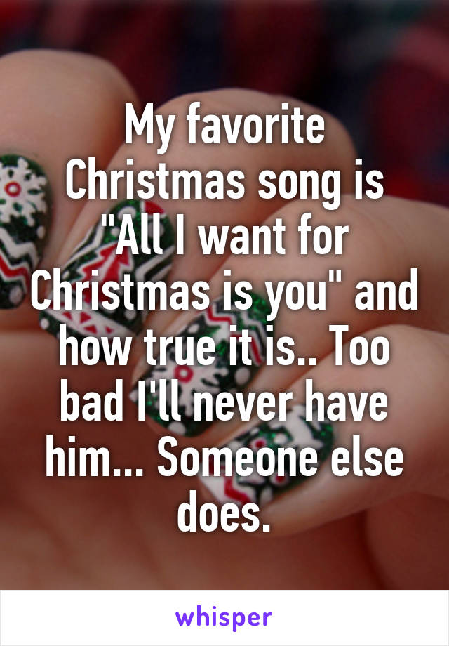 My favorite Christmas song is "All I want for Christmas is you" and how true it is.. Too bad I'll never have him... Someone else does.