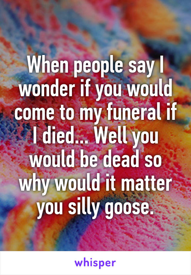 When people say I wonder if you would come to my funeral if I died... Well you would be dead so why would it matter you silly goose.