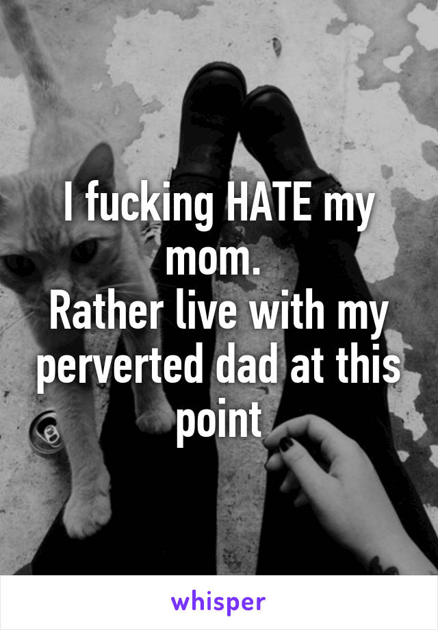 I fucking HATE my mom. 
Rather live with my perverted dad at this point