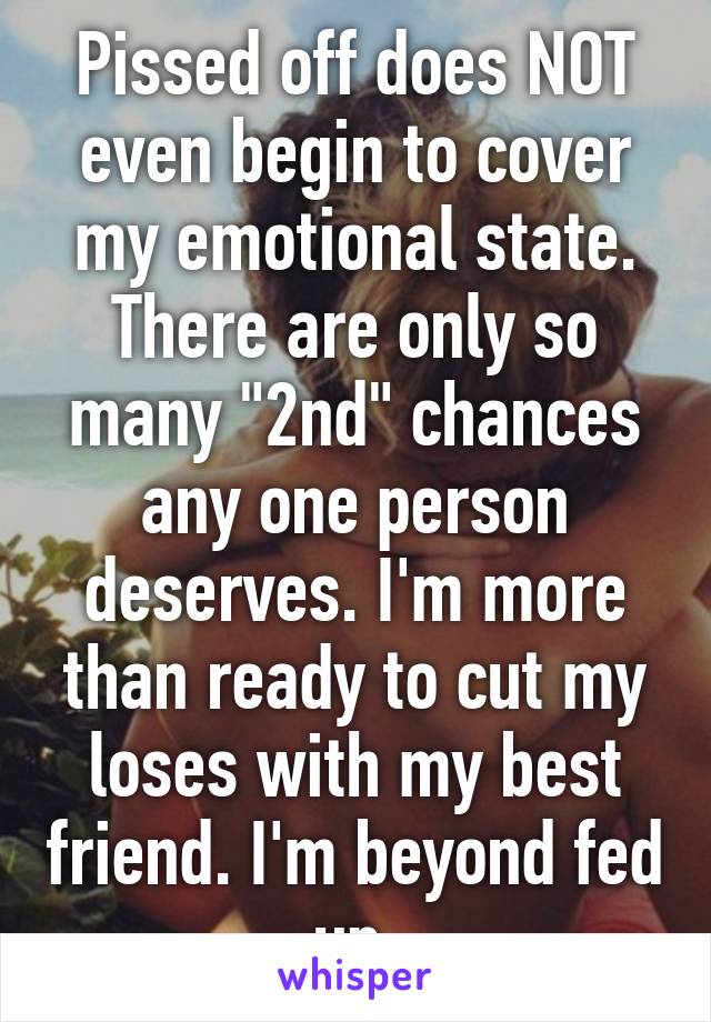 Pissed off does NOT even begin to cover my emotional state. There are only so many "2nd" chances any one person deserves. I'm more than ready to cut my loses with my best friend. I'm beyond fed up.