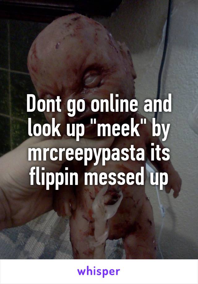 Dont go online and look up "meek" by mrcreepypasta its flippin messed up