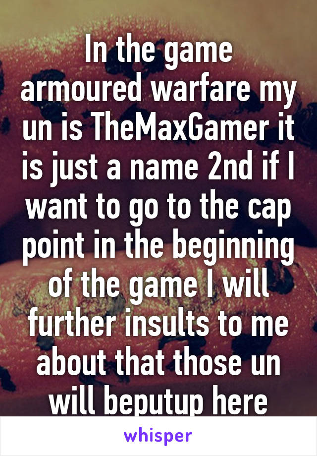 In the game armoured warfare my un is TheMaxGamer it is just a name 2nd if I want to go to the cap point in the beginning of the game I will further insults to me about that those un will beputup here