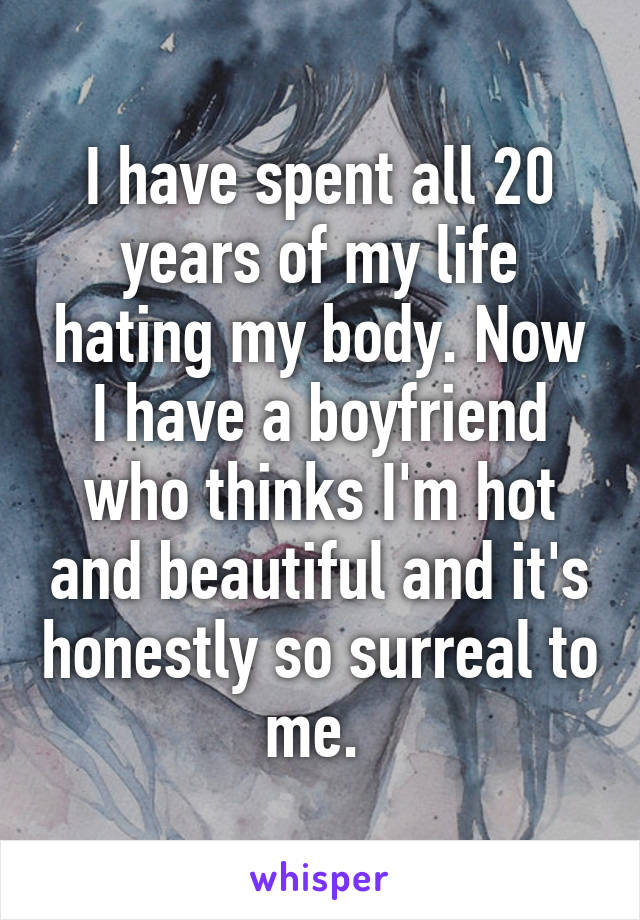 I have spent all 20 years of my life hating my body. Now I have a boyfriend who thinks I'm hot and beautiful and it's honestly so surreal to me. 