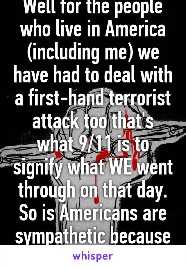 Well for the people who live in America (including me) we have had to deal with a first-hand terrorist attack too that's what 9/11 is to signify what WE went through on that day. So is Americans are sympathetic because we know what... 