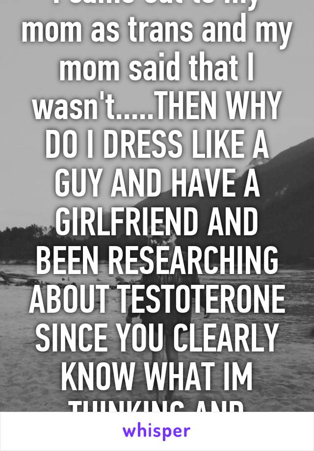 I came out to my mom as trans and my mom said that I wasn't.....THEN WHY DO I DRESS LIKE A GUY AND HAVE A GIRLFRIEND AND BEEN RESEARCHING ABOUT TESTOTERONE SINCE YOU CLEARLY KNOW WHAT IM THINKING AND FEELING