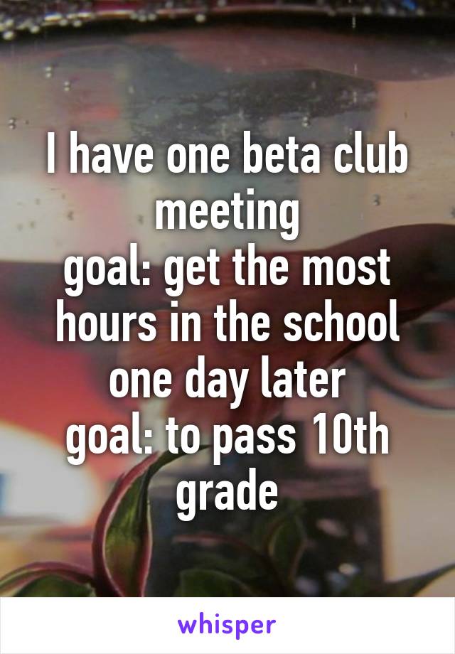 I have one beta club meeting
goal: get the most hours in the school
one day later
goal: to pass 10th grade