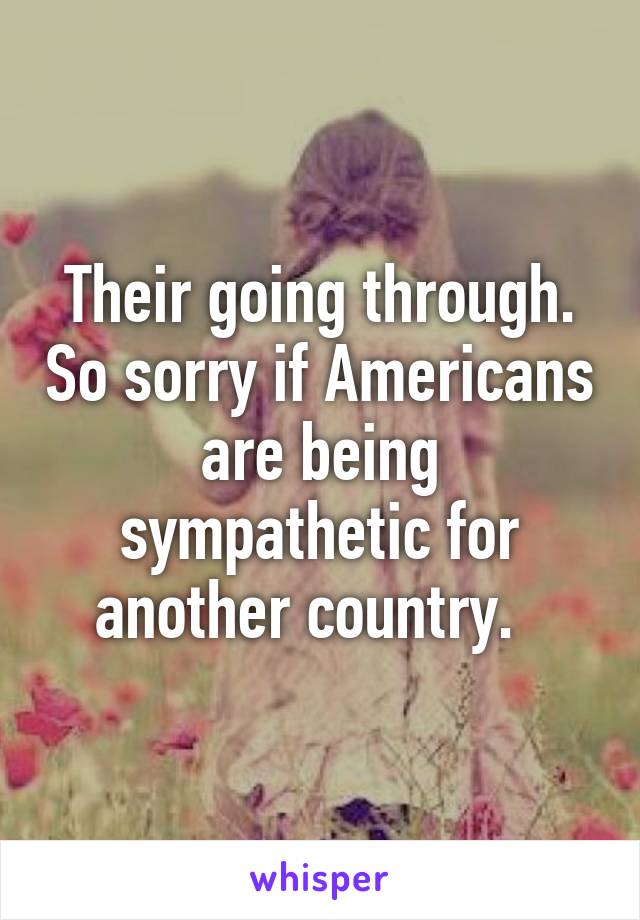 Their going through. So sorry if Americans are being sympathetic for another country.  