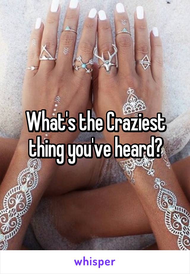 What's the Craziest thing you've heard?