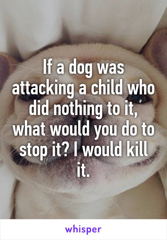 If a dog was attacking a child who did nothing to it, what would you do to stop it? I would kill it.