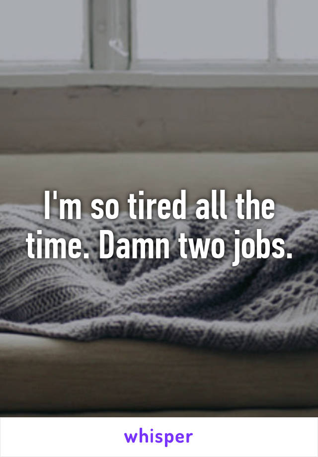 I'm so tired all the time. Damn two jobs.