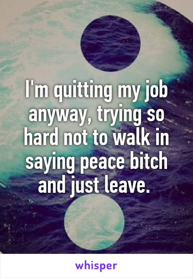 I'm quitting my job anyway, trying so hard not to walk in saying peace bitch and just leave. 