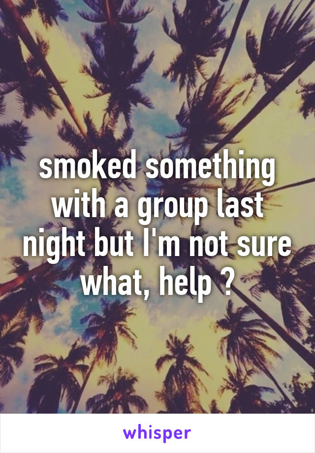 smoked something with a group last night but I'm not sure what, help ?