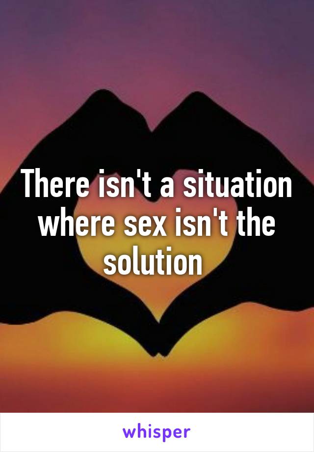 There isn't a situation where sex isn't the solution 