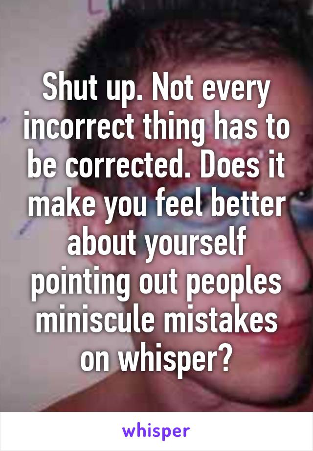 Shut up. Not every incorrect thing has to be corrected. Does it make you feel better about yourself pointing out peoples miniscule mistakes on whisper?