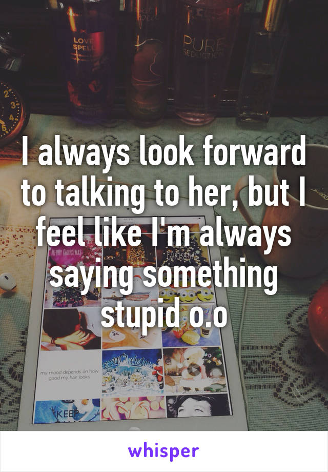 I always look forward to talking to her, but I feel like I'm always saying something stupid o.o