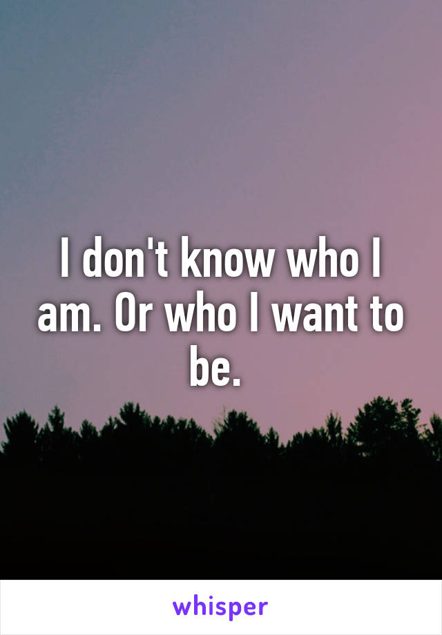 I don't know who I am. Or who I want to be. 