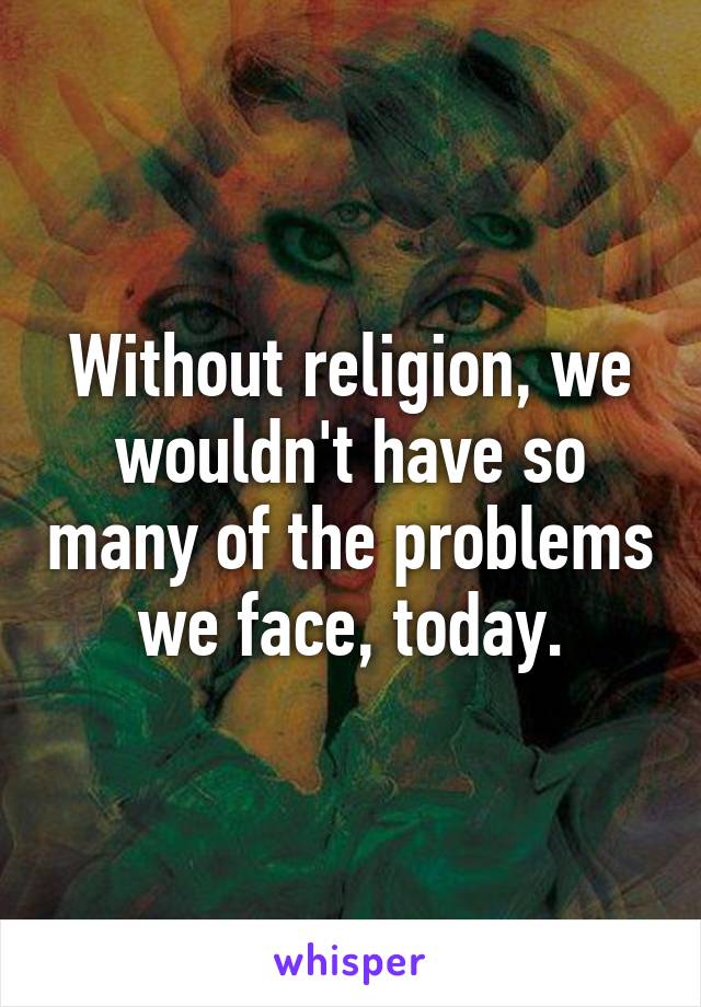 Without religion, we wouldn't have so many of the problems we face, today.