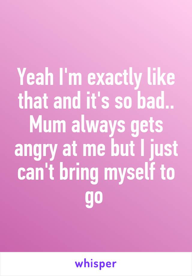 Yeah I'm exactly like that and it's so bad.. Mum always gets angry at me but I just can't bring myself to go 