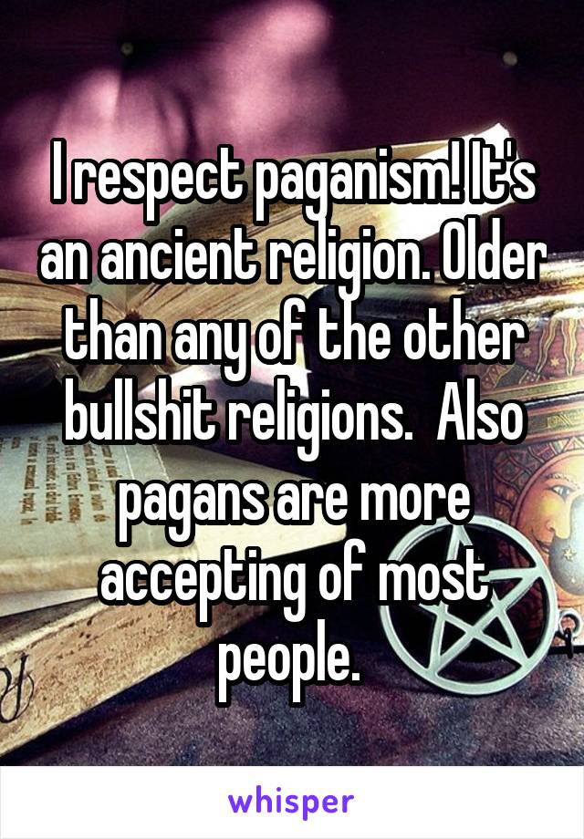 I respect paganism! It's an ancient religion. Older than any of the other bullshit religions.  Also pagans are more accepting of most people. 