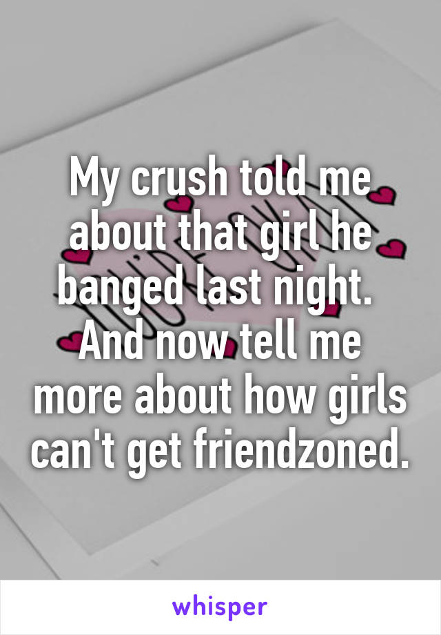 My crush told me about that girl he banged last night. 
And now tell me more about how girls can't get friendzoned.