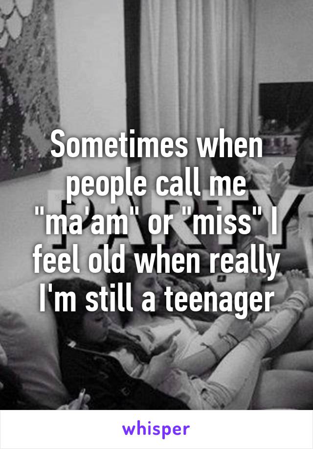 Sometimes when people call me "ma'am" or "miss" I feel old when really I'm still a teenager