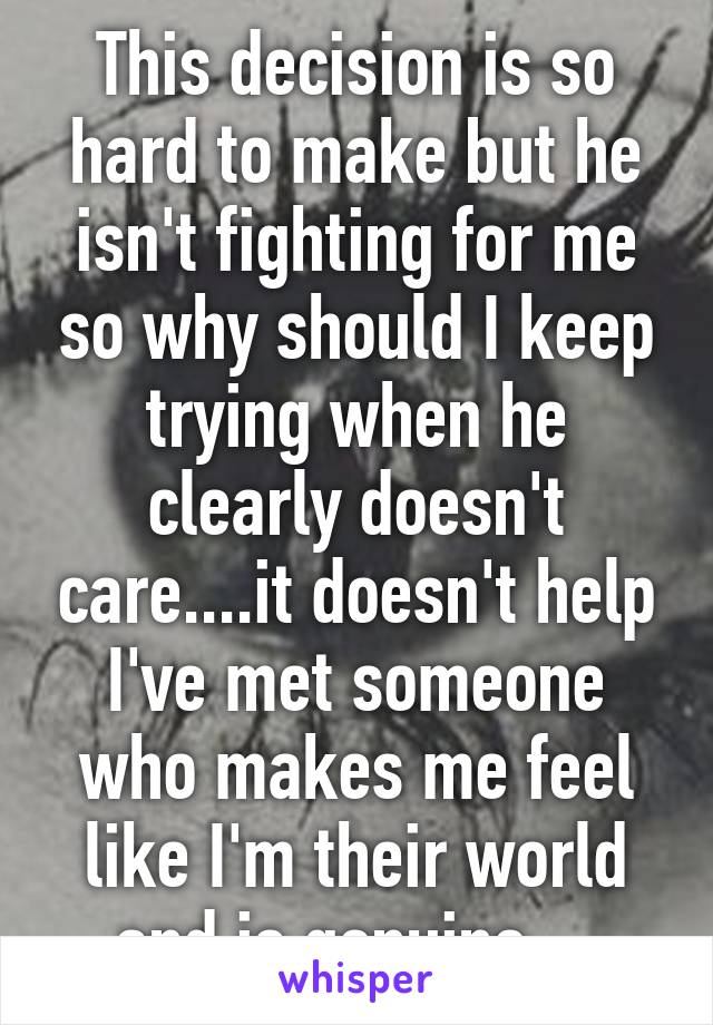 This decision is so hard to make but he isn't fighting for me so why should I keep trying when he clearly doesn't care....it doesn't help I've met someone who makes me feel like I'm their world and is genuine....