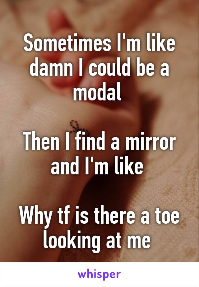 Sometimes I'm like damn I could be a modal 

Then I find a mirror and I'm like 

Why tf is there a toe looking at me 