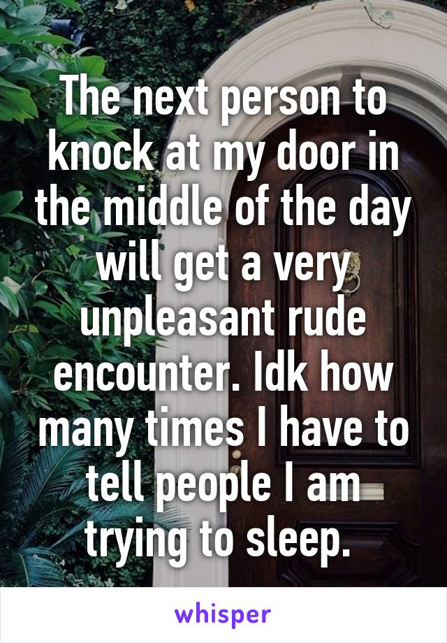 The next person to knock at my door in the middle of the day will get a very unpleasant rude encounter. Idk how many times I have to tell people I am trying to sleep. 