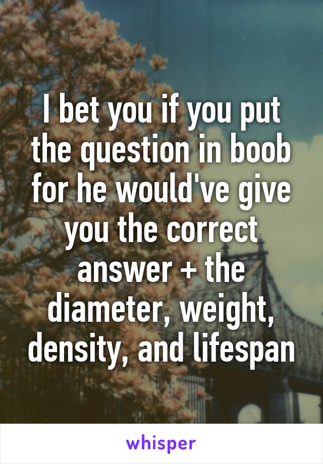 I bet you if you put the question in boob for he would've give you the correct answer + the diameter, weight, density, and lifespan