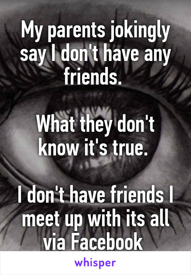 My parents jokingly say I don't have any friends. 

What they don't know it's true. 

I don't have friends I meet up with its all via Facebook 