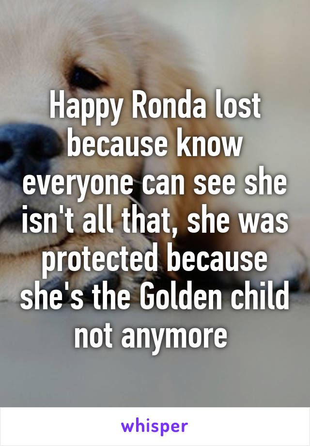 Happy Ronda lost because know everyone can see she isn't all that, she was protected because she's the Golden child not anymore 