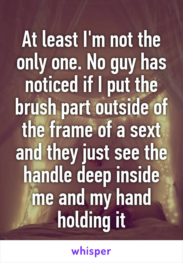 At least I'm not the only one. No guy has noticed if I put the brush part outside of the frame of a sext and they just see the handle deep inside me and my hand holding it